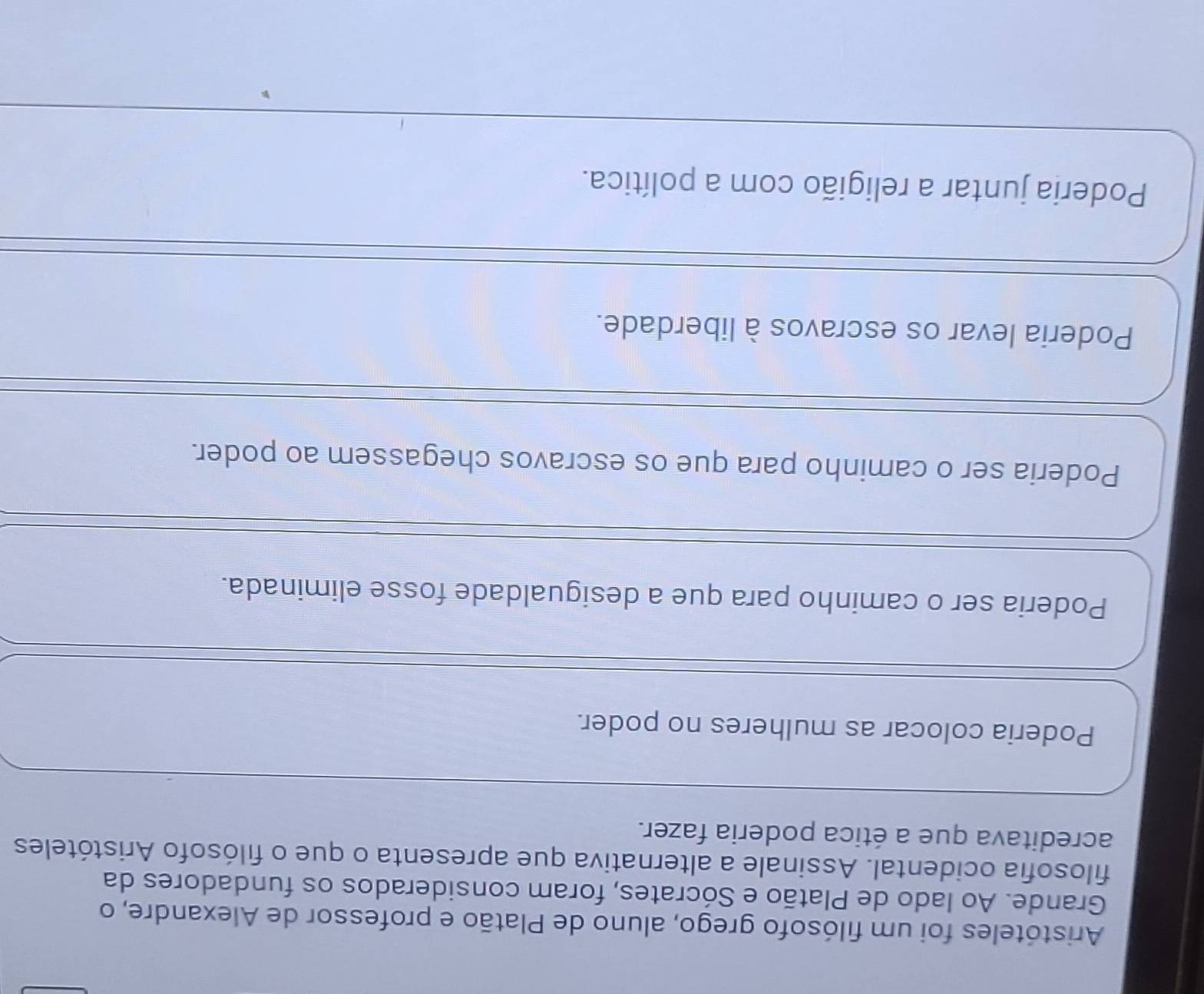 Aristóteles foi um filósofo grego, aluno de Platão e professor de Alexandre, o
Grande. Ao lado de Platão e Sócrates, foram considerados os fundadores da
filosofia ocidental. Assinale a alternativa que apresenta o que o filósofo Aristóteles
acreditava que a ética poderia fazer.
Poderia colocar as mulheres no poder.
Poderia ser o caminho para que a desigualdade fosse eliminada.
Poderia ser o caminho para que os escravos chegassem ao poder.
Poderia levar os escravos à liberdade.
Poderia juntar a religião com a política.