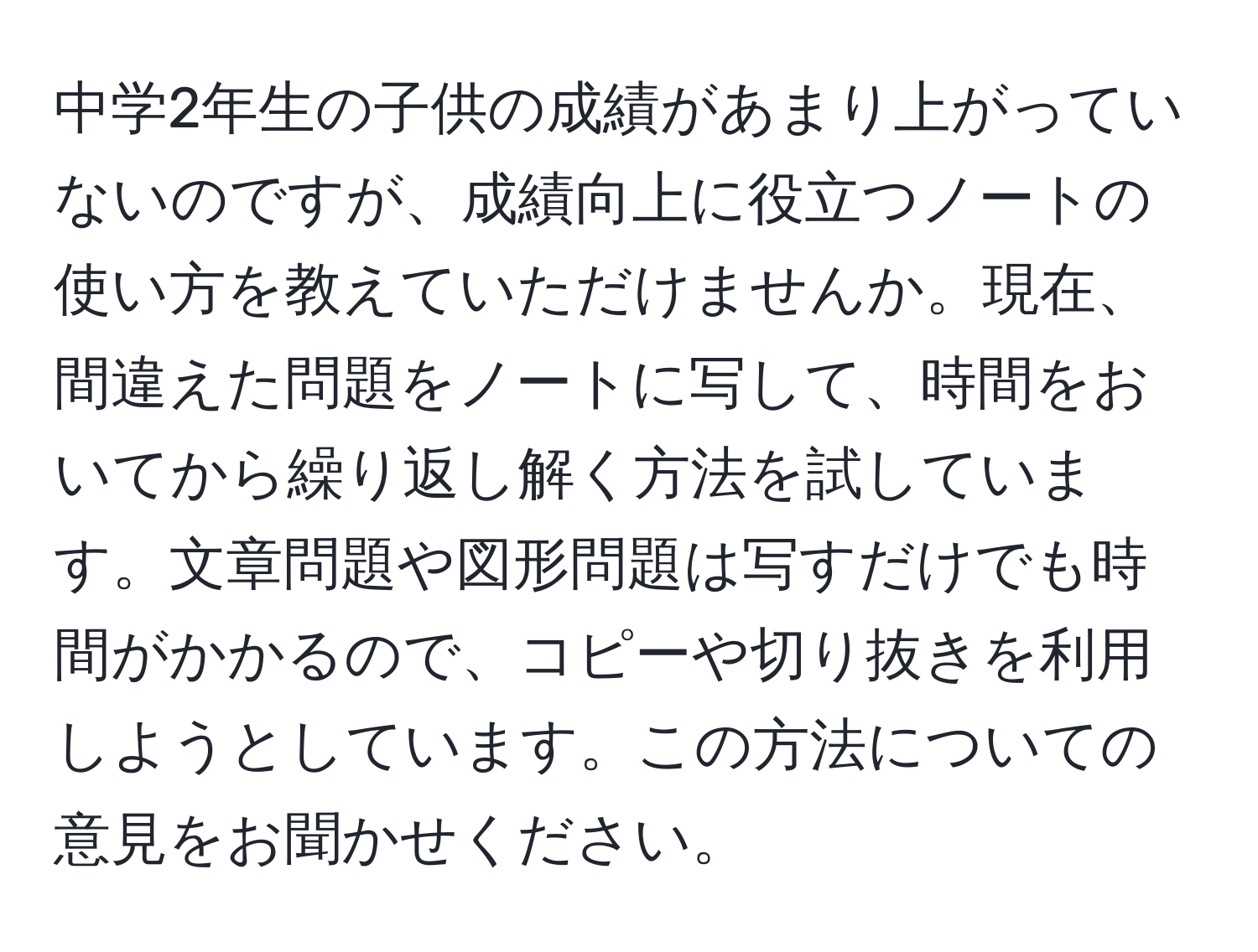 中学2年生の子供の成績があまり上がっていないのですが、成績向上に役立つノートの使い方を教えていただけませんか。現在、間違えた問題をノートに写して、時間をおいてから繰り返し解く方法を試しています。文章問題や図形問題は写すだけでも時間がかかるので、コピーや切り抜きを利用しようとしています。この方法についての意見をお聞かせください。