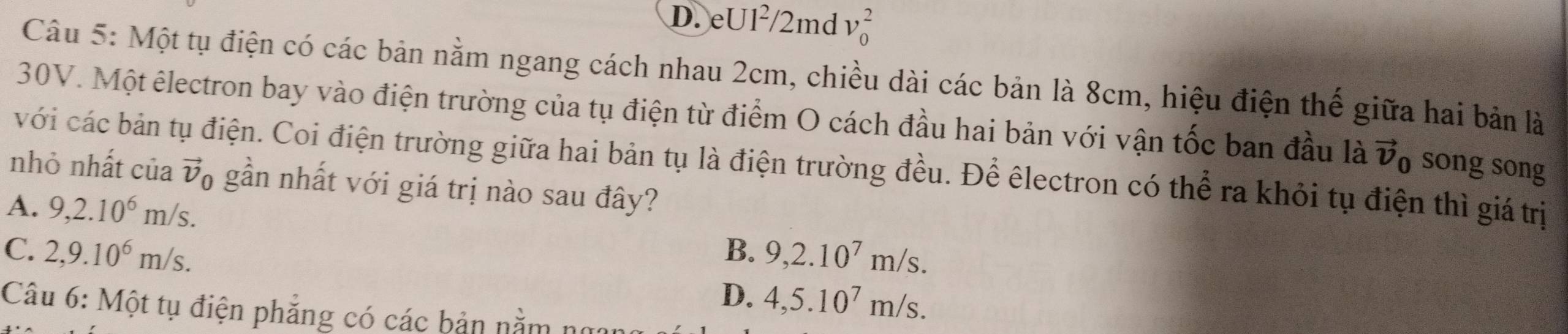 D. eUl²/2md v_0^(2
Câu 5: Một tụ điện có các bản nằm ngang cách nhau 2cm, chiều dài các bản là 8cm, hiệu điện thế giữa hai bản là
30V. Một êlectron bay vào điện trường của tụ điện từ điểm O cách đầu hai bản với vận tốc ban đầu là vector v)_0 song song
với các bản tụ điện. Coi điện trường giữa hai bản tụ là điện trường đều. Để êlectron có thể ra khỏi tụ điện thì giá trị
nhỏ nhất của vector v_0 gần nhất với giá trị nào sau đây?
A. 9, 2.10^6m/s.
C. 2, 9.10^6m/s. B. 9, 2.10^7m/s.
D. 4, 5.10^7m/s. 
Câu 6: Một tụ điện phẳng có các bản nằm n