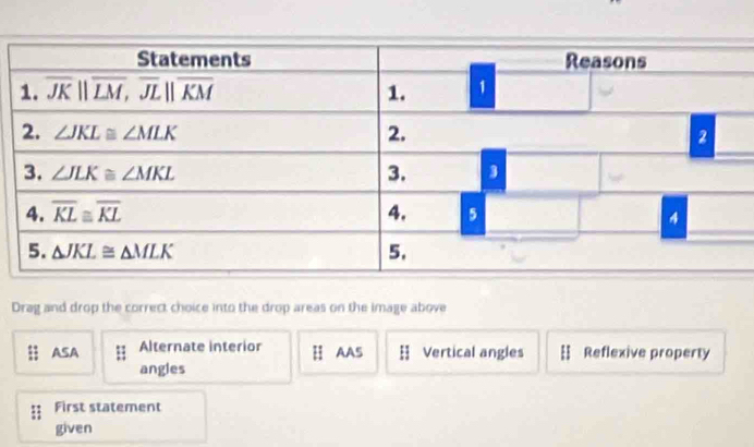 Drag and drop the correct choice into the drop areas on the image above
ASA Alternate interior H AAS H Vertical angles Reflexive property
angles
First statement
given