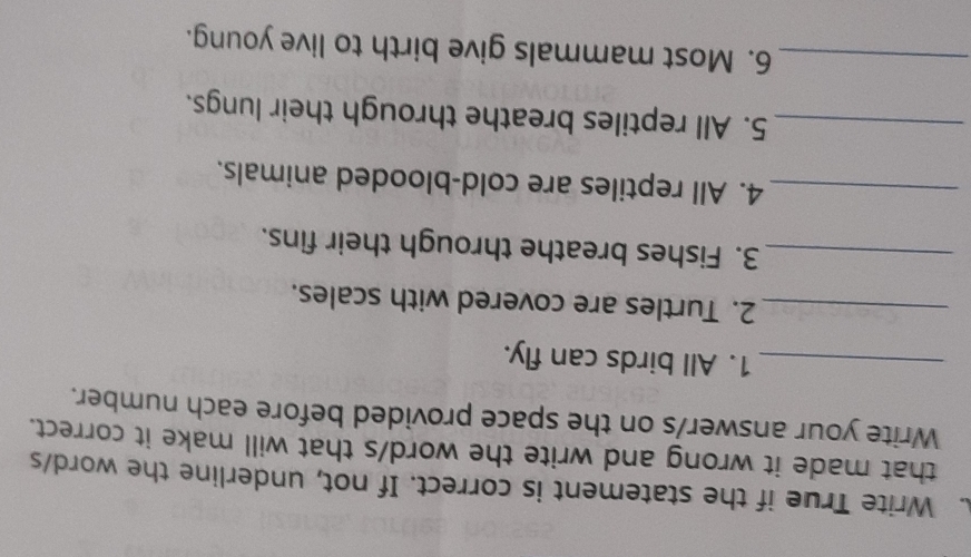 Write True if the statement is correct. If not, underline the word/s 
that made it wrong and write the word/s that will make it correct. 
Write your answer/s on the space provided before each number. 
_1. All birds can fly. 
_2. Turtles are covered with scales. 
_3. Fishes breathe through their fins. 
_4. All reptiles are cold-blooded animals. 
_5. All reptiles breathe through their lungs. 
_6. Most mammals give birth to live young.