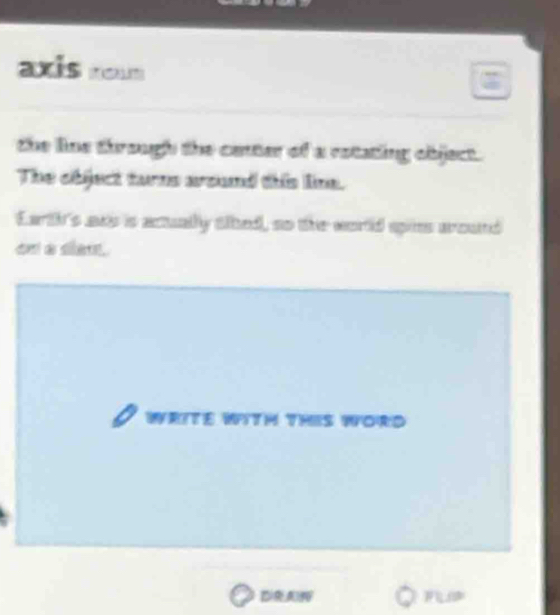 axis 
the line through the center of a ratating object. 
The object turns around this line. 
Eart's ans is acually tihed, so the world spins aound 
on a sian. 
WRITE WITH THIS WORD 
DRA