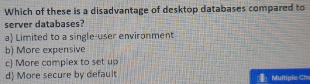 Which of these is a disadvantage of desktop databases compared to
server databases?
a) Limited to a single-user environment
b) More expensive
c) More complex to set up
d) More secure by default
ultiple Ch