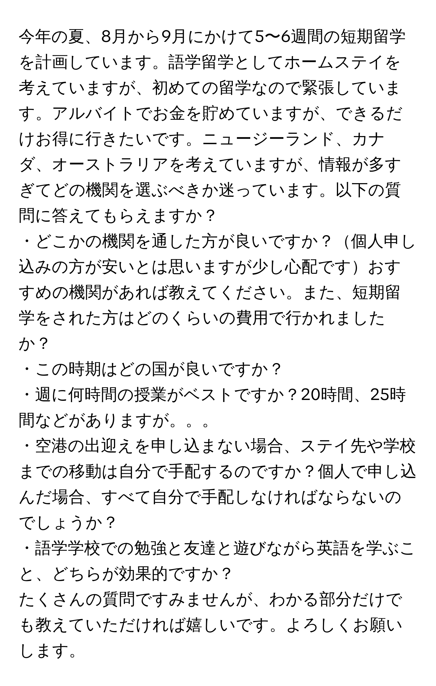 今年の夏、8月から9月にかけて5〜6週間の短期留学を計画しています。語学留学としてホームステイを考えていますが、初めての留学なので緊張しています。アルバイトでお金を貯めていますが、できるだけお得に行きたいです。ニュージーランド、カナダ、オーストラリアを考えていますが、情報が多すぎてどの機関を選ぶべきか迷っています。以下の質問に答えてもらえますか？  
・どこかの機関を通した方が良いですか？個人申し込みの方が安いとは思いますが少し心配ですおすすめの機関があれば教えてください。また、短期留学をされた方はどのくらいの費用で行かれましたか？  
・この時期はどの国が良いですか？  
・週に何時間の授業がベストですか？20時間、25時間などがありますが。。。  
・空港の出迎えを申し込まない場合、ステイ先や学校までの移動は自分で手配するのですか？個人で申し込んだ場合、すべて自分で手配しなければならないのでしょうか？  
・語学学校での勉強と友達と遊びながら英語を学ぶこと、どちらが効果的ですか？  
たくさんの質問ですみませんが、わかる部分だけでも教えていただければ嬉しいです。よろしくお願いします。