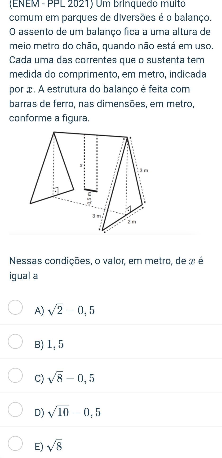 (ENEM - PPL 2021) Um brinquedo muito
comum em parques de diversões é o balanço.
O assento de um balanço fica a uma altura de
meio metro do chão, quando não está em uso.
Cada uma das correntes que o sustenta tem
medida do comprimento, em metro, indicada
por x. A estrutura do balanço é feita com
barras de ferro, nas dimensões, em metro,
conforme a figura.
Nessas condições, o valor, em metro, de x é
igual a
A) sqrt(2)-0,5
B) 1, 5
C) sqrt(8)-0,5
D) sqrt(10)-0,5
E) sqrt(8)