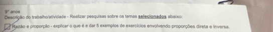 9° anos 
Descrição do trabalho/atividade - Realizar pesquisas sobre os temas selecionados abaixo: 
* Razão e proporção - explicar o que é e dar 5 exemplos de exercícios envolvendo proporções direta e inversa.