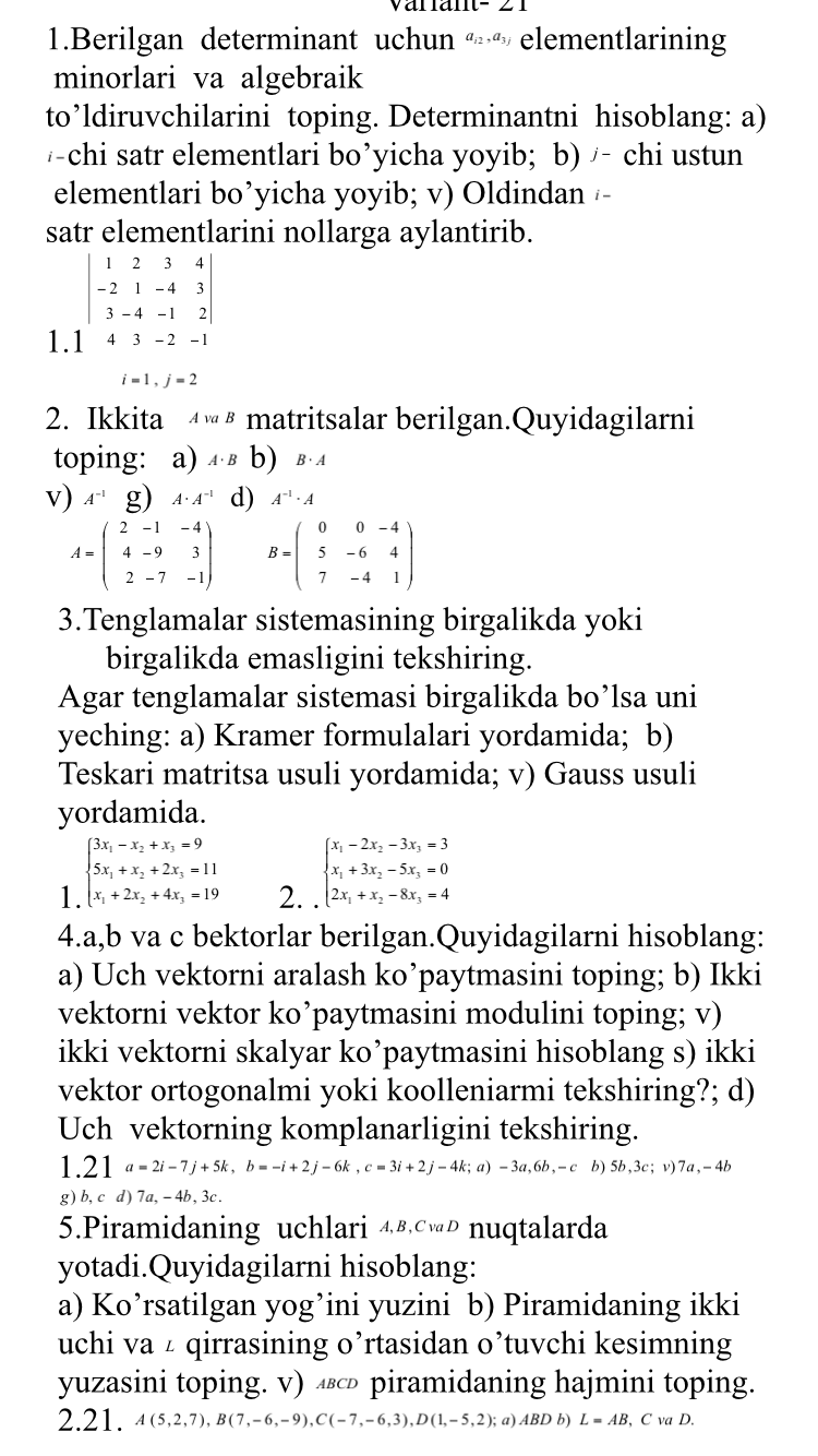 arant- 2
1.Berilgan determinant uchun ®·® elementlarining
minorlari va algebraik
to’ldiruvchilarini toping. Determinantni hisoblang: a)
/-chi satr elementlari bo’yicha yoyib; b) /- chi ustun
elementlari bo’yicha yoyib; v) Oldindan /-
satr elementlarini nollarga aylantirib.
beginvmatrix 1&2&3&4 -2&1&-4&3 3&-4&-1&2endvmatrix
1.1 43-2-1
i=1,j=2
2. Ikkita ◢  § matritsalar berilgan.Quyidagilarni
toping: a) ₄ § b) B· A
v) A^(-1)g) A· A^(-1) d) A^(-1)· A
A=beginpmatrix 2&-1&-4 4&-9&3 2&-7&-1endpmatrix B=beginpmatrix 0&0&-4 5&-6&4 7&-4&1endpmatrix
3.Tenglamalar sistemasining birgalikda yoki
birgalikda emasligini tekshiring.
Agar tenglamalar sistemasi birgalikda bo’lsa uni
yeching: a) Kramer formulalari yordamida; b)
Teskari matritsa usuli yordamida; v) Gauss usuli
yordamida.
1 beginarrayl 3x_1-x_2+x_3=9 5x_1+x_2+2x_3=11 x_1+2x_2+4x_3=19endarray. 2. beginarrayl x_1-2x_2-3x_3=3 x_1+3x_2-5x_3=0 2x_1+x_2-8x_3=4endarray.
4.a,b va c bektorlar berilgan.Quyidagilarni hisoblang:
a) Uch vektorni aralash ko’paytmasini toping; b) Ikki
vektorni vektor ko’paytmasini modulini toping; v)
ikki vektorni skalyar ko’paytmasini hisoblang s) ikki
vektor ortogonalmi yoki koolleniarmi tekshiring?; d)
Uch vektorning komplanarligini tekshiring.
1.21 a=2i-7j+5k,b=-i+2j-6k,c=3i+2j-4k;a)-3a,6b,-cb)5b,3c;v) 7a , - 4
g) b,cd 7a,-4b, 3c .
5.Piramidaning uchlari 4®.cP nuqtalarda
yotadi.Quyidagilarni hisoblang:
a) Ko’rsatilgan yog’ini yuzini b) Piramidaning ikki
uchi VaL qirrasining o’rtasidan o’tuvchi kesimning
yuzasini toping. v) ◢ piramidaning hajmini toping.
2.21. A(5,2,7),B(7,-6,-9),C(-7,-6,3),D(1,-5,2);a)ABDb L=AB, CvaD.