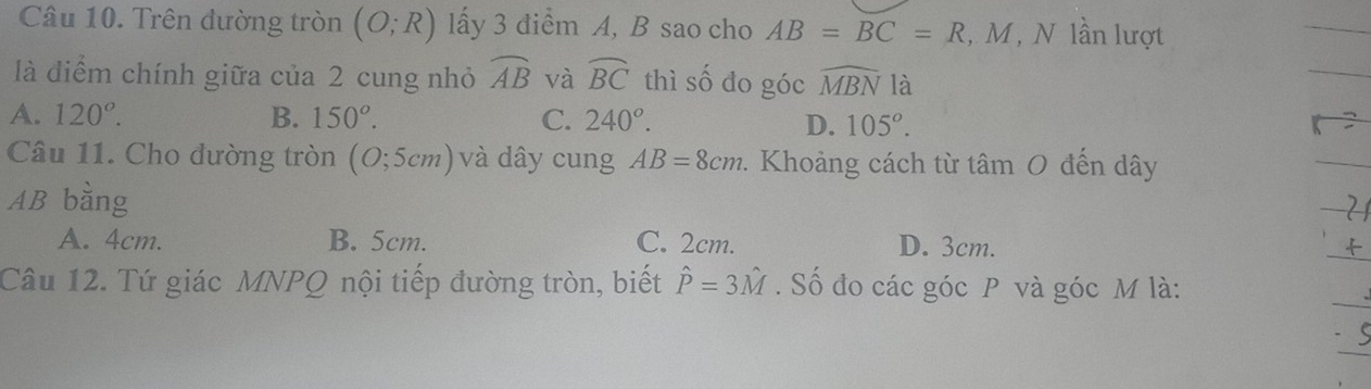 Trên đường tròn (O;R) lấy 3 điểm A, B sao cho AB=BC=R , M, N lần lượt
là diểm chính giữa của 2 cung nhỏ widehat AB và widehat BC thì số đo góc widehat MBN là
A. 120°. B. 150°. C. 240°. D. 105^o. 
Câu 11. Cho đường tròn (O;5cm) và dây cung AB=8cm 9. Khoảng cách từ tâm 0 đến dây
AB bằng
A. 4cm. B. 5cm. C. 2cm. D. 3cm.
Câu 12. Tứ giác MNPQ nội tiếp đường tròn, biết hat P=3hat M. Số đo các góc P và góc M là: