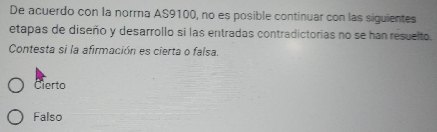 De acuerdo con la norma AS9100, no es posible continuar con las siguientes
etapas de diseño y desarrollo si las entradas contradictorias no se han resuelto.
Contesta si la afirmación es cierta o falsa.
Cierto
Falso