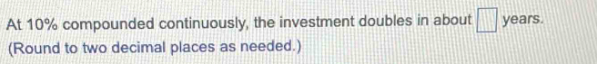 At 10% compounded continuously, the investment doubles in about □ years. 
(Round to two decimal places as needed.)