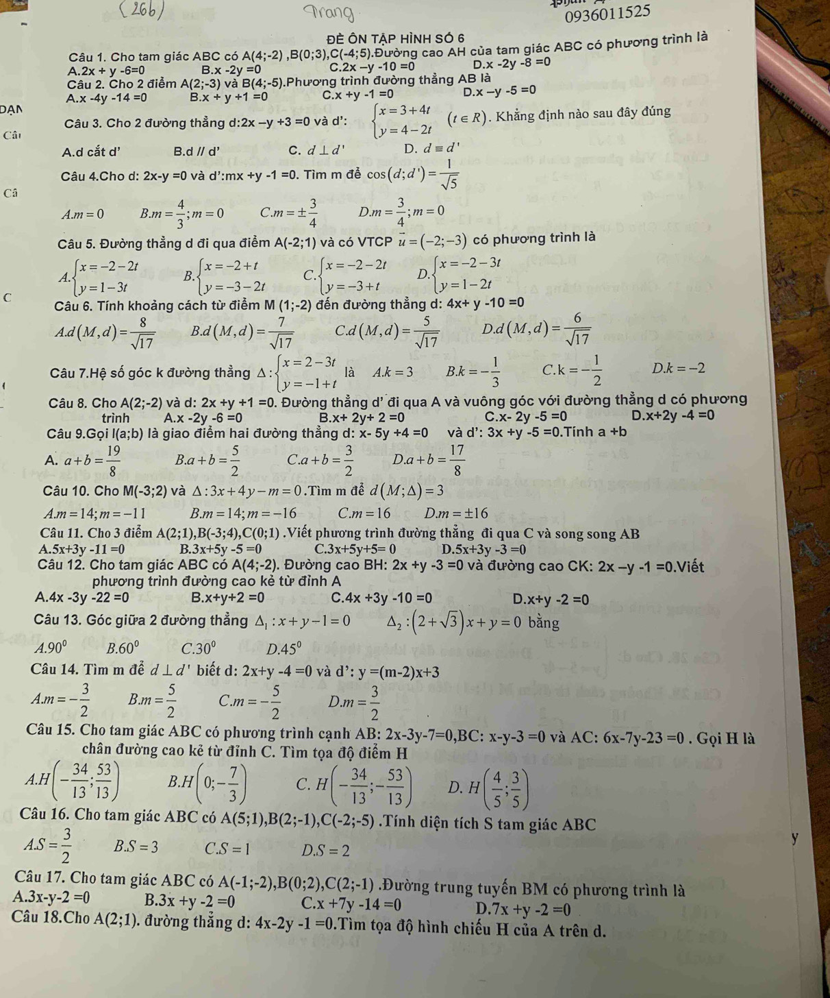 (266)
0936011525
ĐÈ ÔN TAP HÌNH SÓ 6
Câu 1. Cho tam giác ABC có A(4;-2),B(0;3), C(-4;5) 0.Đường cao AH của tam giác ABC có phương trình là
A 2x+y-6=0 B.x-2y=0 C 2x-y-10=0 D.x-2y-8=0
Câu 2. Cho 2 điểm A(2;-3) và B(4;-5).Phương trình đường thẳng AB là
A.x-4y-14=0 B x+y+1=0 C. x+y-1=0 C ).x-y-5=0
Dạn
Câu 3. Cho 2 đường thẳng d:2x-y+3=0 và d': beginarrayl x=3+4t y=4-2tendarray. (t∈ R) Khẳng định nào sau đây đúng
Cât
A.d cắt d' B d//d' C. d⊥ d' D. dequiv d'
Câu 4.Cho d: 2x-y=0 và d':mx+y-1=0. Tìm m đễ cos (d;d')= 1/sqrt(5) 
Câ
A.m=0 B.m= 4/3 ;m=0 C.m=±  3/4  ).m= 3/4 ;m=0
Câu 5. Đường thẳng d đi qua điểm A(-2;1) và có VTCP vector u=(-2;-3) có phương trình là
A beginarrayl x=-2-2t y=1-3tendarray. B. beginarrayl x=-2+t y=-3-2tendarray. C beginarrayl x=-2-2t y=-3+tendarray. D beginarrayl x=-2-3t y=1-2tendarray.
C Câu 6. Tính khoảng cách từ điểm M (1;-2) đến đường thẳng d: 4x+y-10=0
A.d(M,d)= 8/sqrt(17)  B d(M,d)= 7/sqrt(17)  C d(M,d)= 5/sqrt(17)  I ).d(M,d)= 6/sqrt(17) 
Câu 7.Hệ số góc k đường thẳng Delta :beginarrayl x=2-3t y=-1+tendarray. là A.k=3 k=- 1/3  C k=- 1/2  D k=-2
Câu 8. Cho A(2;-2) và d:2x+y+1=0 0. Đường thẳng d' đi qua A và vuông góc với đường thẳng d có phương
trình A. x-2y-6=0 B. x+2y+2=0 C. x-2y-5=0 D. x+2 V -4=0
Câu 9.Gọi I(a;b) là giao điểm hai đường thẳng d: x-5y+4=0 và d':3x+y-5=0.Tính a +b
A. a+b= 19/8  B.a+b= 5/2  C a+b= 3/2  D.a+b= 17/8 
Câu 10. Cho M(-3;2) và △ :3x+4y-m=0.Tìm m đễ d(M;△ )=3
A.m=14;m=-11 B..m=14;m=-16 C. m=16 D. m=± 16
Câu 11. Cho 3 điểm A(2;1) ,B(-3;4),C(0;1).Viết phương trình đường thẳng đi qua C và song song AB
A. 5x+3y-11=0 B. 3x+5y-5=0 C 3x+5y+5=0 D. 5x+3y-3=0
Câu 12. Cho tam giác ABC có A(4;-2). Đường cao BH: 2x+y-3=0 và đường cao CK: 2x-y-1=0 ).Viết
phương trình đường cao kẻ từ đỉnh A
A. 4x-3y-22=0 B. x+y+2=0 C. 4x+3y-10=0 D. x+y-2=0
Câu 13. Góc giữa 2 đường thẳng △ _1:x+y-1=0 △ _2:(2+sqrt(3))x+y=0 bằng
A.90° B. 60° C. 30° D.45°
Câu 14. Tìm m dhat e d⊥ d' biết d: 2x+y-4=0 và d':y=(m-2)x+3
A.m=- 3/2  B. m= 5/2  C.m=- 5/2  D.m= 3/2 
Câu 15. Cho tam giác ABC có phương trình cạnh AB: 2x-3y-7=0 .B C: x-y-3=0 và AC: 6x-7y-23=0. Gọi H là
chân đường cao kẻ từ đỉnh C. Tìm tọa độ điểm H
A.H (- 34/13 ; 53/13 ) B H(0;- 7/3 ) C. H(- 34/13 ;- 53/13 ) D. H( 4/5 ; 3/5 )
Câu 16. Cho tam giác ABC có A(5;1),B(2;-1),C(-2;-5) Tính diện tích S tam giác ABC
AS= 3/2  B. S=3 C. S=1 D. S=2
Câu 17. Cho tam giác ABC có A(-1;-2),B(0;2),C(2;-1) Đường trung tuyến BM có phương trình là
A. 3x-y-2=0 B. 3x+y-2=0 C. x+7y-14=0 D. 7x+y-2=0
Câu 18.Cho A(2;1) ). đường thẳng d: 4x-2y-1=0 0.Tìm tọa độ hình chiếu H của A trên d.