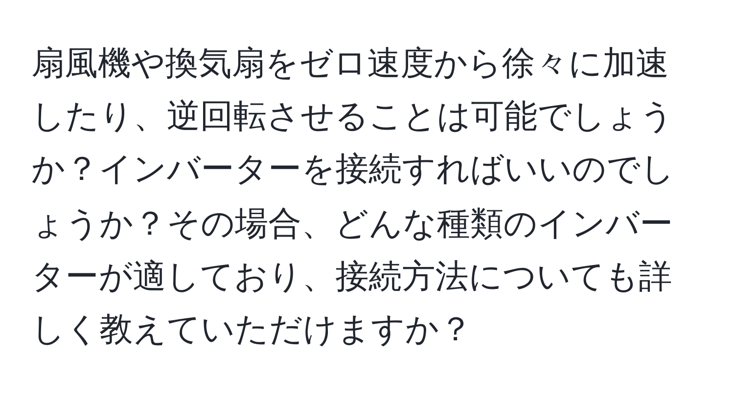 扇風機や換気扇をゼロ速度から徐々に加速したり、逆回転させることは可能でしょうか？インバーターを接続すればいいのでしょうか？その場合、どんな種類のインバーターが適しており、接続方法についても詳しく教えていただけますか？