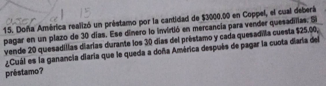 Doña América realizó un préstamo por la cantidad de $3000.00 en Coppel, el cual deberá 
pagar en un plazo de 30 días. Ese dinero lo invirtió en mercancía para vender quesadillas. Si 
vende 20 quesadillas diarias durante los 30 días del préstamo y cada quesadilla cuesta $25.00, 
¿Cuál es la ganancia diaria que le queda a doña América después de pagar la cuota diaria del 
préstamo?