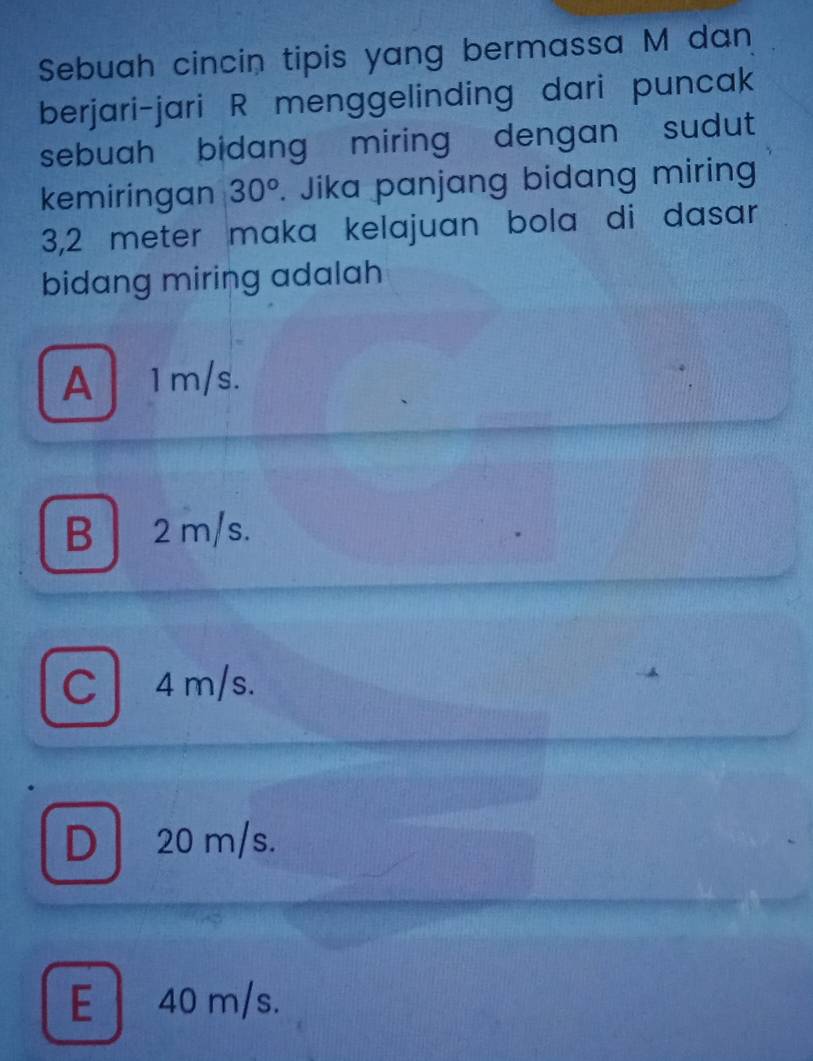 Sebuah cincin tipis yang bermassa M dan
berjari-jari R menggelinding dari puncak
sebuah bidang miring dengan sudut 
kemiringan 30°. Jika panjang bidang miring
3,2 meter maka kelajuan bola di dasar
bidang miring adalah
A 1m/s.
B 2 m/s.
C 4m/s.
D 20 m/s.
E 40 m/s.