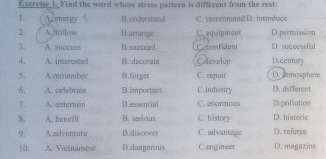 Find the word whose stress pattern is different from the rest:
1. Avenergy B.understand C. recommend D. introduce
2. A. follow B.arrange C. equipment D.permission
3. A. success B.succeed Ceconfident D. successful
4. A. interested B. decorate C develop D.century
5. A.remember B.forget C. repair D. atmosphere
6. A. celebrate B.important Cindustry D. different
7. A. entertain B.essential C. enormous D.pollution
8. A. benefit B. serious C. history D. historic
9. A.adventure B.discover C. advantage D. referee
10. A. Vietnamese B.dangerous C.engineer D. magazine