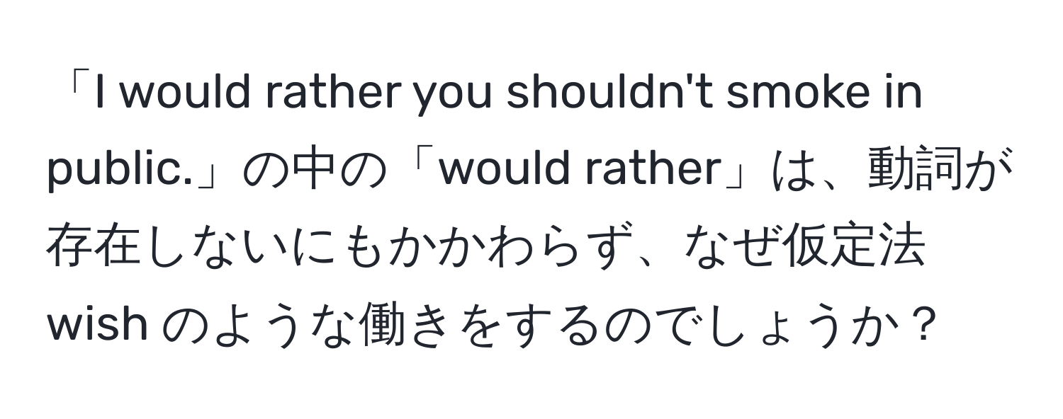 「I would rather you shouldn't smoke in public.」の中の「would rather」は、動詞が存在しないにもかかわらず、なぜ仮定法 wish のような働きをするのでしょうか？