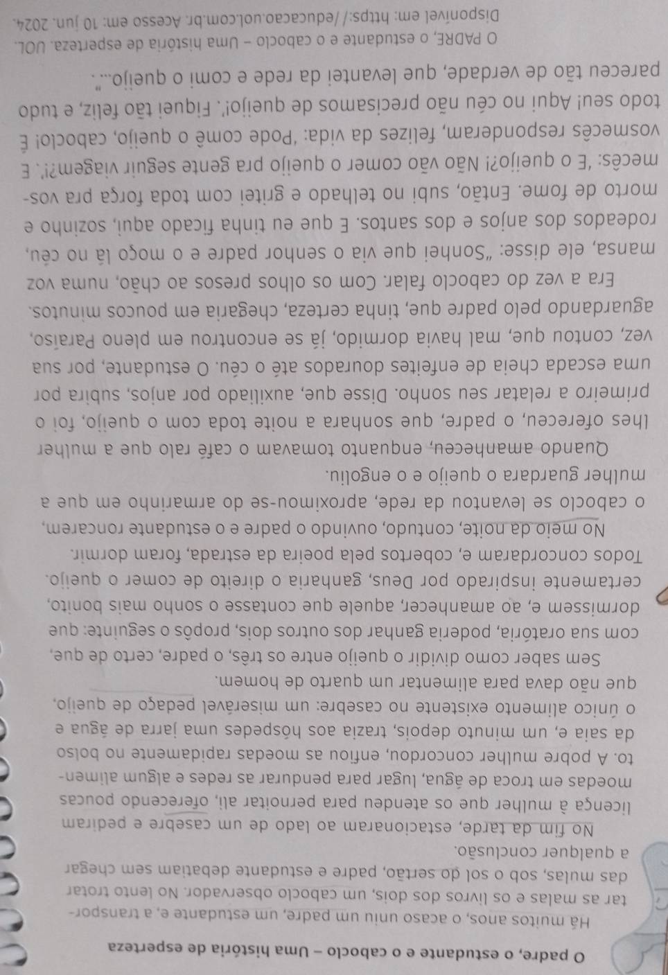 padre, o estudante e o caboclo - Uma história de esperteza
Há muitos anos, o acaso uniu um padre, um estudante e, a transpor-
a tar as malas e os livros dos dois, um caboclo observador. No lento trotar
das mulas, sob o sol do sertão, padre e estudante debatiam sem chegar
a qualquer conclusão.
No fim da tarde, estacionaram ao lado de um casebre e pediram
licença à mulher que os atendeu para pernoitar ali, oferecendo poucas
moedas em troca de água, lugar para pendurar as redes e algum alimen-
to. A pobre mulher concordou, enfiou as moedas rapidamente no bolso
da saia e, um minuto depois, trazia aos hóspedes uma jarra de água e
o único alimento existente no casebre: um miserável pedaço de queijo,
que não dava para alimentar um quarto de homem.
Sem saber como dividir o queijo entre os três, o padre, certo de que,
com sua oratória, poderia ganhar dos outros dois, propôs o seguinte: que
dormissem e, ao amanhecer, aquele que contasse o sonho mais bonito,
certamente inspirado por Deus, ganharia o direito de comer o queijo.
Todos concordaram e, cobertos pela poeira da estrada, foram dormir.
No meio da noite, contudo, ouvindo o padre e o estudante roncarem,
o caboclo se levantou da rede, aproximou-se do armarinho em que a
mulher guardara o queijo e o engoliu.
Quando amanheceu, enquanto tomavam o café ralo que a mulher
lhes ofereceu, o padre, que sonhara a noite toda com o queijo, foi o
primeiro a relatar seu sonho. Disse que, auxiliado por anjos, subira por
uma escada cheia de enfeites dourados até o céu. O estudante, por sua
vez, contou que, mal havia dormido, já se encontrou em pleno Paraíso,
aguardando pelo padre que, tinha certeza, chegaria em poucos minutos.
Era a vez do caboclo falar. Com os olhos presos ao chão, numa voz
mansa, ele disse: “Sonhei que via o senhor padre e o moço lá no céu,
rodeados dos anjos e dos santos. E que eu tinha ficado aqui, sozinho e
morto de fome. Então, subi no telhado e gritei com toda força pra vos-
mecês: ‘E o queijo?! Não vão comer o queijo pra gente seguir viagem?!’. E
vosmecês responderam, felizes da vida: ‘Pode comê o queijo, caboclo! É
todo seu! Aqui no céu não precisamos de queijo!’. Fiquei tão feliz, e tudo
pareceu tão de verdade, que levantei da rede e comi o queijo.....
O PADRE, o estudante e o caboclo - Uma história de esperteza. UOL.
Disponível em: https://educacao.uol.com.br. Acesso em: 10 jun. 2024.