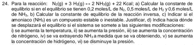 Para la reacción: N_2(g)+3H_2(g)rightarrow 2NH_3(g)+22Kcal;a) Calcular la constante de 
equilibrio si en el equilibrio se tienen 0,2 moles/L de N_2 , 0,5 moles/L de H_2 y 0,6 moles/L
de NH_3 :, b) Calcular la constante de equilibrio de la reacción inversa, c) Indicar si el 
amoniaco (NH_3) es un compuesto estable o inestable. Justificar, d) Indica hacia dónde 
se desplazará el equilibrio si el sistema se somete a las siguientes modificaciones: 
i) se aumenta la temperatura, ii) se aumenta la presión, iii) se aumenta la concentración 
de nitrógeno, iv) se va extrayendo NH_3 a medida que se va obteniendo, v) se aumenta 
la concentración de hidrógeno, vi) se disminuye la presión.