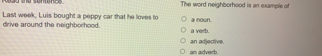 Read the sentence. The word neighborhood is an example of
Last week, Luis bought a peppy car that he loves to a noun.
drive around the neighborhood. a verb.
an adjective.
an adverb.
