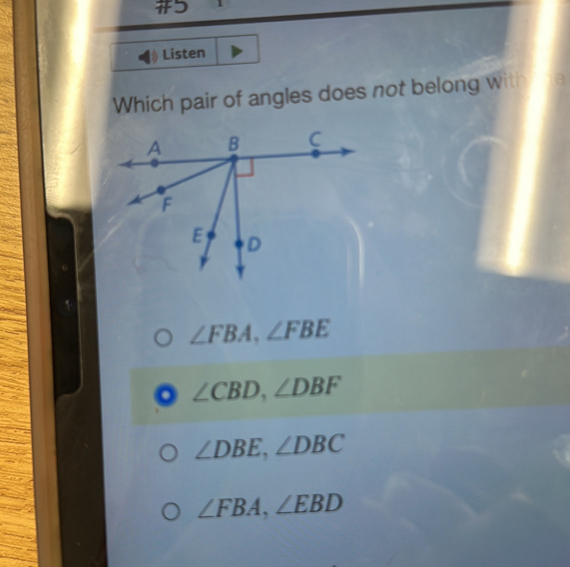 # 1
Listen
Which pair of angles does not belong with
∠ FBA, ∠ FBE
∠ CBD, ∠ DBF
∠ DBE, ∠ DBC
∠ FBA, ∠ EBD