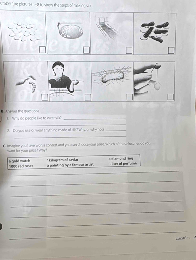 umber the pictures 1-8 to show the steps of making silk.
B. Answer the questions.
1. Why do people like to wear silk?_
_
2. Do you use or wear anything made of silk? Why, or why not?_
_
C. Imagine you have won a contest and you can choose your prize. Which of these luxuries do you
want for your prize? Why?
a gold watch 1kilogram of caviar a diamond ring
1000 red roses a painting by a famous artist 1 liter of perfume
_
_
_
_
_
_
_
Luxuries