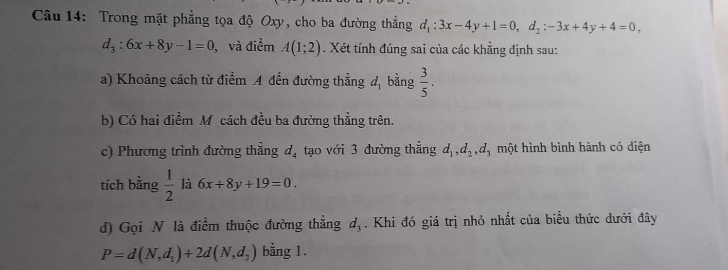 Trong mặt phẳng tọa độ Oxy, cho ba đường thẳng d_1:3x-4y+1=0, d_2:-3x+4y+4=0,
d_3:6x+8y-1=0 , và điểm A(1;2). Xét tính đúng sai của các khẳng định sau: 
a) Khoảng cách từ điểm A đến đường thẳng d_1 bằng  3/5 . 
b) Có hai điểm M cách đều ba đường thẳng trên. 
c) Phương trình đường thắng d_4 tạo với 3 đường thẳng d_1, d_2, d_3 một hình bình hành có diện 
tích bằng  1/2  là 6x+8y+19=0. 
d) Gọi N là điểm thuộc đường thắng d_3. Khi đó giá trị nhỏ nhất của biểu thức dưới đây
P=d(N,d_1)+2d(N,d_2) bằng 1.