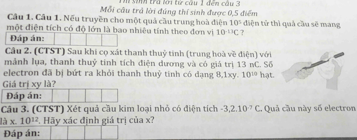 Th sih trà lới từ câu 1 đến câu 3 
Mỗi câu trả lời đúng thí sinh được 0, 5 điểm 
Câu 1. Câu 1. Nếu truyền cho một quả cầu trung hoà điện 10^5 điện tử thì quả cầu sẽ mang 
một điện tích có độ lớn là bao nhiêu tính theo đơn vị 10^(-13)C ? 
Đáp án: 
Câu 2. (CTST) Sau khi cọ xát thanh thuỷ tinh (trung hoà về điện) với 
mảnh lụa, thanh thuỷ tinh tích điện dương và có giá trị 13 nC. Số 
electron đã bị bứt ra khỏi thanh thuỷ tinh có dạng 8, 1xy. 10^(10) hạt. 
Giá trị xy là? 
Đáp án: 
Câu 3. (CTST) Xét quả cầu kim loại nhỏ có điện tích - 3,2.10^(-7)C. Quả cầu này số electron
lax.10^(12). Hãy xác định giá trị của x? 
Đáp án: