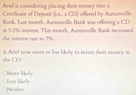 Ariel is considering placing their money into a
Certificate of Deposit (i.e., a CD) offered by Aurumville
Bank. Last month, Aurumville Bank was offering a CD
at 5.5% interest. This month, Aurumville Bank increased
the interest rate to 7%.
Is Ariel now more or less likely to invest their money in
the CD?
○More likely
○Less likely
ONeither