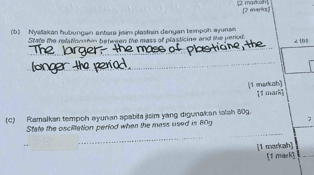 2 markah 
[2 marks] 
〈b Nyatakan hubungan antara jisim plastisin dengan tempoh ayunan 
State the relationshin between the mass of plasticine and the period. 
2 (b) 
[1 markah] 
[1 mark] 
(c) Ramalkan tempoh ayunan apabila jisim yang digunakan ialah 80g. 
7 
State the oscillation period when the mass used is 80g. 
_ 
_ 
_ 
[1 markah] 
[1 mark]