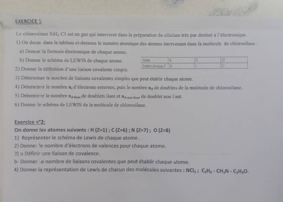 Le chlorosilane SiH₃ CC est un gaz qui intervient dans la préparation du silicium très pur destiné à l'électronique. 
1) On donne dans le tableau ci-dessous le numéro atomique des atomes intervenant dans la molécule de chlorosilane : 
a) Donner la formule électronique de chaque atome. 
b) Donner le schéma de LEWIS de chaque atome. 
2) Donner la définition d'une liaison covalente simple. 
3) Déterminer le nombre de liaisons covalentes simples que peut établir chaque atome. 
4) Déterminer le nombre n_t d'électrons externes, puis le nombre n_d de doublets de la molécule de chlorosilane. 
5) Déterminer le nombre n_d. Gan de doublets liant et n_d on lant de doublet non lant. 
6) Donner le schéma de LEWIS de la molécule de chlorosilane. 
Exercice n°2 : 
On donne les atomes suivants : H(Z=1); C(Z=6); N(Z=7); O(Z=8)
1) Représenter le schéma de Lewis de chaque atome . 
2) Donner le nombre d’électrons de valences pour chaque atome. 
3) a-Définir une liaison de covalence. 
b- Donner Le nombre de liaisons covalentes que peut établir chaque atome. 
4) Donner la représentation de Lewis de chacun des molécules suivantes : NCl_3; C_2H_6-CH_3N-C_3H_8O.