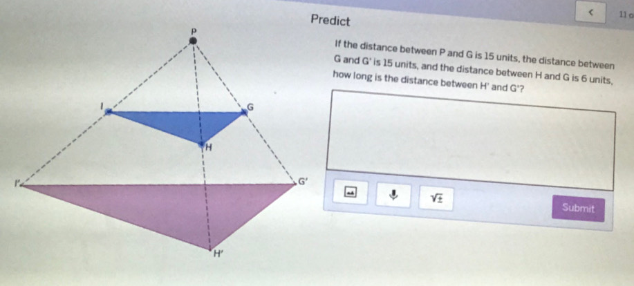 < 11 o
If the distance between P and G is 15 units, the distance between
G and G' is 15 units, and the distance between H and G is 6 units,
how long is the distance between H' and G'?
-
sqrt(± )
Submit