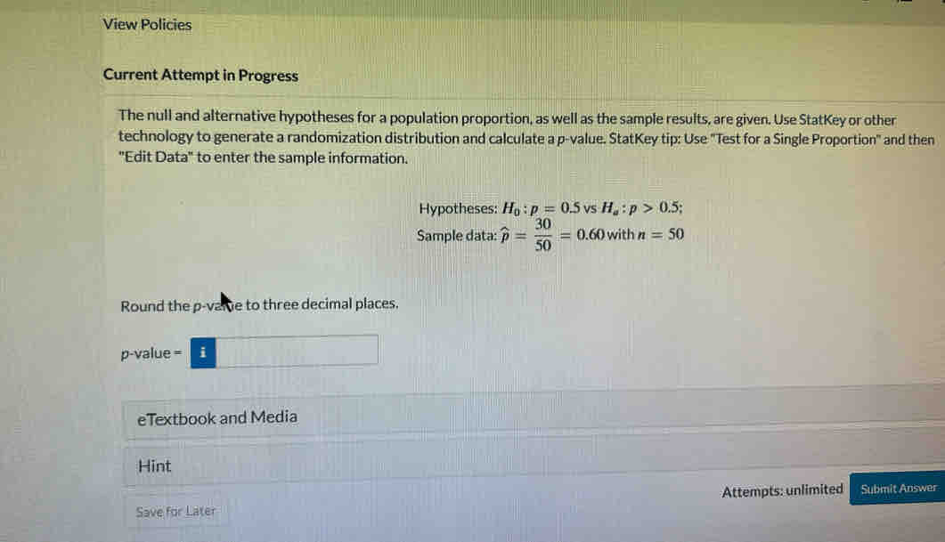 View Policies 
Current Attempt in Progress 
The null and alternative hypotheses for a population proportion, as well as the sample results, are given. Use StatKey or other 
technology to generate a randomization distribution and calculate a p -value. StatKey tip: Use "Test for a Single Proportion" and then 
"Edit Data" to enter the sample information. 
Hypotheses: H_0:p=0.5 vs H_a:p>0.5
Sample data: widehat p= 30/50 =0.60 )withn=50
Round the p -vame to three decimal places. 
p-value = i 
eTextbook and Media 
Hint 
Save for Later Attempts: unlimited Submit Answer