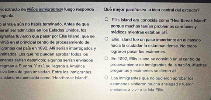 el extracto de Niños inmigrantesy luego responde Qué mejor parafrasea la idea central del extracto?
egunta. Ellis Island era conocida como 'Heartbreak Island'
o el viaje aún no había terminado. Antes de que porque muchos tenían problemas cardíacos y
ieran ser admitidos en los Estados Unidos, los médicos mientras estaban allí.
igrantes tuvieron que pasar por Ellis Island, que se Ellis Island fue un paso importante en el camino
virtió en el principal centro de procesamiento de hacia la ciudadanía estadounidense. No todos
ligrantes del país en 1892. Allí serían interrogados y
minados. Los que no puedan aprobar todos los lograron pasar los exámenes.
ámenes serían detenidos; algunos serían enviados En 1892, Ellis Island se convirtió en el centro de
regreso a Europa. Y así, su llegada a América procesamiento de inmigrantes de la nación. Muchas
uvo llena de gran ansiedad. Entre los inmigrantes, preguntas y exámenes se dieron allí.
is Island era conocida como ''Heartbreak Island''. Los inmigrantes que no pudieron aprobar los
exámenes sintieron mucha ansiedad y fueron
enviados a vivir a la Isla Ellis.