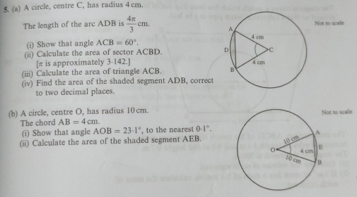 A circle, centre C, has radius 4 cm. 
The length of the arc ADB is  4π /3 cm. Not to scale 
(i) Show that angle ACB=60°. 
(ii) Calculate the area of sector ACBD. 
[ π is approximately 3·142.] 
(iii) Calculate the area of triangle ACB. 
(iv) Find the area of the shaded segment ADB, correct 
to two decimal places. 
(b) A circle, centre O, has radius 10 cm.ot to scale 
The chord AB=4cm. 
(i) Show that angle AOB=23· 1° , to the nearest 0· 1°. 
(ii) Calculate the area of the shaded segment AEB.