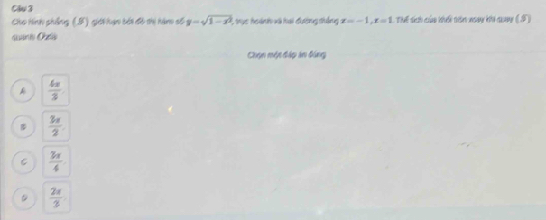 Cáu 3
Cho hinh phẳng (S) giới hạn bới đô thị hàm số y=sqrt(1-x^2) 5 trực hoành và hai đường thống x=-1, x=1 T Thể lích của khối vón xoay khi quay (S)
qito Co
Chọn một đáp án đóng
A  4π /3 
 3π /2 
C  3π /4 
。  2π /3 