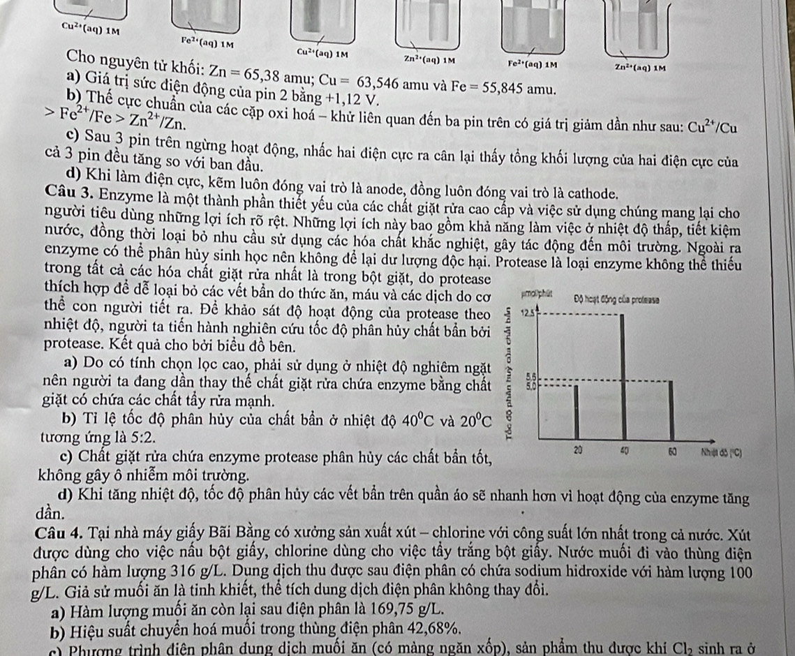 Cu^(2+)(aq)1M
Fe^(2+)(aq) 1M Cu^(2+)(aq)1M Zn^(2+)(aq)1M Fe^(2+)(aq)1M Zn^(2+)(aq)1M
Cho nguyên tử khối: Zn=65,38 am u; Cu=63,546amu và Fe=55,845amu.
a) Giá trị sức điện động của pin 2 bằng +1,12V.
b) Thế cực chuẩn của các cặp oxi hoá - khử liên quan đến ba pin trên có giá trị giảm dần như sau: Cu^(2+)/Cu
Fe^(2+)/Fe>Zn^(2+)/Zn.
c) Sau 3 pin trên ngừng hoạt động, nhấc hai điện cực ra cân lại thấy tồng khối lượng của hai điện cực của
cả 3 pin đều tăng so với ban đầu.
d) Khi làm điện cực, kẽm luôn đóng vai trò là anode, đồng luôn đóng vai trò là cathode.
Câu 3. Enzyme là một thành phần thiết yếu của các chất giặt rừa cao cấp và việc sử dụng chúng mang lại cho
người tiêu dùng những lợi ích rõ rệt. Những lợi ích này bao gồm khả năng làm việc ở nhiệt độ thấp, tiết kiệm
nước, đồng thời loại bỏ nhu cầu sử dụng các hóa chất khắc nghiệt, gây tác động đến môi trường. Ngoài ra
enzyme có thể phân hủy sinh học nên không để lại dư lượng độc hại. Protease là loại enzyme không thể thiếu
trong tất cả các hóa chất giặt rửa nhất là trong bột giặt, do protease
thích hợp để dễ loại bỏ các vết bần do thức ăn, máu và các dịch do cơ
thể con người tiết ra. Để khảo sát độ hoạt động của protease theo
nhiệt độ, người ta tiến hành nghiên cứu tốc độ phân hủy chất bần bởi
protease. Kết quả cho bởi biều đồ bên.
a) Do có tính chọn lọc cao, phải sử dụng ở nhiệt độ nghiêm ngặt
nên người ta đang dần thay thế chất giặt rửa chứa enzyme bằng chất
giặt có chứa các chất tầy rửa mạnh.
b) Tỉ lệ tốc độ phân hủy của chất bần ở nhiệt độ 40^0C và 20°C
tương ứng là 5:2.
c) Chất giặt rửa chứa enzyme protease phân hủy các chất bần tốt,
không gây ô nhiễm môi trường.
d) Khi tăng nhiệt độ, tốc độ phân hủy các vết bần trên quần áo sẽ nhanh hơn vì hoạt động của enzyme tăng
dần.
Câu 4. Tại nhà máy giấy Bãi Bằng có xưởng sản xuất xút - chlorine với công suất lớn nhất trong cả nước. Xút
được dùng cho việc nấu bột giấy, chlorine dùng cho việc tầy trắng bột giấy. Nước muối đi vào thùng điện
phân có hàm lượng 316 g/L. Dụng dịch thu được sau điện phân có chứa sodium hidroxide với hàm lượng 100
g/L. Giả sử muối ăn là tinh khiết, thể tích dung dịch điện phân không thay đổi.
a) Hàm lượng muối ăn còn lại sau điện phân là 169,75 g/L.
b Hiệu suất chuyển hoá muồi trong thùng điện phân 42,68%.
c) Phượng trình điện phân dung dịch muối ăn (có màng ngăn xốp), sản phẩm thu dược khí Cl_2 sinh ra ở