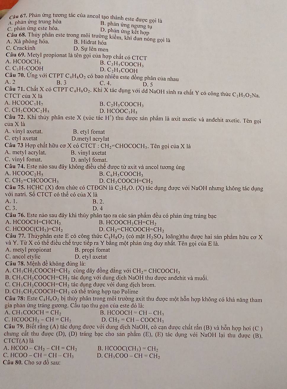 Phản ứng tương tác của ancol tạo thành este được gọi là
A. phản ứng trung hòa
B. phản ứng ngưng tụ
C. phản ứng este hóa.
D. phản ứng kết hợp
Câu 68. Thủy phân este trong môi trường kiểm, khi dun nóng gọi là
A. Xà phòng hóa. B. Hidrat hóa
C. Crackinh D. Sự lên men
Câu 69. Metyl propionat là tên gọi của hợp chất có CTCT
A. HCOOC H_3 B. C_2H_5COOCH_3
C. C_3H· COOH
D. C_2H_5COOH
Câu 70. Ứng với CTPT C_4H_8O_2 có bao nhiêu este đồng phân của nhau
A. 2 B. 3 C. 4. D. 5
Câu 71. Chất X có C7 TPT C H_8O_2. Khi X tác dụng với dd NaOH sinh ra chất Y có công thức
CTCT của X là C_2H_3O_2Na.
A. HCOOC_3H_7
B. C_2H_5COOCH_3
C. CH_3COOC_2H_5 D. HCOOC_3H_5
Câu 72. Khi thủy phân este X (xúc tác H*) thu được sản phầm là axit axetic và andehit axetic. Tên gọi
của X là
A. vinyl axetat. B. etyl fomat
C. etyl axetat D.metyl acrylat
Câu 73 Hợp chất hữu cơ X có CTCT : CH_2=CHOCOCH_3. Tên gọi của X là
A. metyl acrylat. B. vinyl axetat
C. vinyl fomat. D. anlyl fomat.
Câu 74. Este nào sau đây không điều chế được từ axit và ancol tương úng
A. HCOOC_2H_5 B. C_6H_5COOCH_3
C. CH_2=CHCOOCH_3 D. CH_3COOCH=CH_2
Câu 75. HCHC (X) đơn chức có CTĐGN là 0 C_2H_4O.(lambda K) tác dụng được với NaOH nhưng không tác dụng
với natri. Số CTCT có thể có của X là
A. 1. B. 2.
C. 3. D. 4
Câu 76. Este nào sau đây khi thủy phân tạo ra các sản phẩm đều có phản ứng tráng bạc
A. HCOOCH=CHCH_3 B. HCOOCH_2CH=CH_2
C. HCOOC(CH_3)=CH_2 D. CH_2=CHCOOCH=CH_2
Câu 77. Thủyphân este E có công thức C_4H_8O_2 (có mặt H_2SO_4 loãng)thu được hai sản phâm hữu cơ X
và Y. Từ X có thể điều chế trực tiếp ra Y bằng một phản ứng duy nhất. Tên gọi của E là.
A. metyl propionat B. propi fomat
C. ancol etylic D. etyl axetat
Câu 78. Mệnh đề không đúng là:
A. CH_3CH_2COOCH=CH_2 cùng dãy đồng đẳng với CH_2=CHCOOCH_3
B. CH_3CH_2COOCH=CH_2 tác dụng với dung dịch NaOH thu được anđehit và muối.
C. CH_3CH_2COOCH=CH_2 tác dụng được với dung dịch brom.
D. CH_3CH_2COOCH=CH_2 có thể trùng hợp tạo Polime
Câu 78: Este C_4H_6O_2 bị thủy phân trong môi trường axit thu được một hỗn hợp không có khả năng tham
gia phân ứng tráng gương. Cầu tạo thu gọn của este đó là:
A. CH_3COOCH=CH_2 B. HCOOCH=CH-CH_3
C. HCOOCH_2-CH=CH_2 D. CH_2=CH-COOCH_3
Câu 79. Biết rằng (A) tác dụng được với dung dịch NaOH, cô cạn được chất rắn (B) và hỗn hợp hơi (C )
chung cất thu được (D), (D) tráng bạc cho sản phầm (E), (E) tác dụng với NaOH lại thu được (B).
C TCT(A) là
A. HCOO-CH_2-CH=CH_2 B. HCOOC(CH_3)=CH_2
C. HCOO-CH=CH-CH_3 D. CH_3COO-CH=CH_2
Câu 80. Cho sơ di sau: