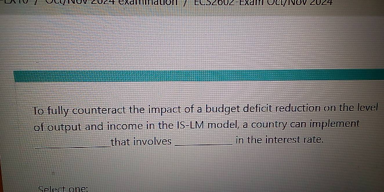 2024 Exammatión / ECszo0z-Exam OctyNov 2024 
To fully counteract the impact of a budget deficit reduction on the level 
of output and income in the IS-LM model, a country can implement 
_ 
that involves _in the interest rate. 
Select one: