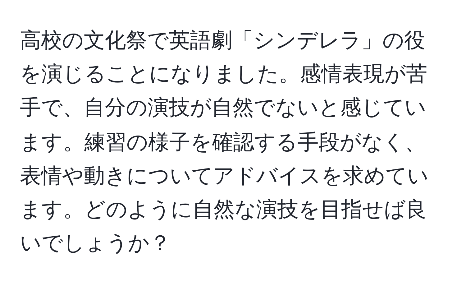 高校の文化祭で英語劇「シンデレラ」の役を演じることになりました。感情表現が苦手で、自分の演技が自然でないと感じています。練習の様子を確認する手段がなく、表情や動きについてアドバイスを求めています。どのように自然な演技を目指せば良いでしょうか？