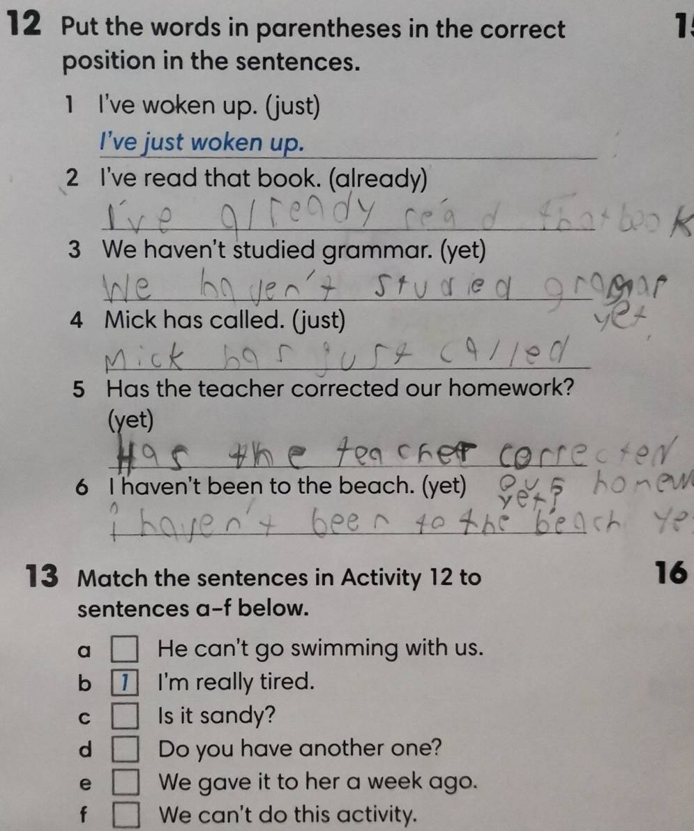 Put the words in parentheses in the correct 
1 
position in the sentences. 
1 I've woken up. (just) 
I’ve just woken up. 
_ 
2 I've read that book. (already) 
_ 
3 We haven't studied grammar. (yet) 
_ 
4 Mick has called. (just) 
_ 
5 Has the teacher corrected our homework? 
(yet) 
_ 
6 I haven't been to the beach. (yet) 
_ 
13 Match the sentences in Activity 12 to 
16 
sentences a-f below. 
a He can't go swimming with us. 
b 1 I'm really tired. 
C Is it sandy? 
d | Do you have another one? 
e □ We gave it to her a week ago. 
f° We can't do this activity.