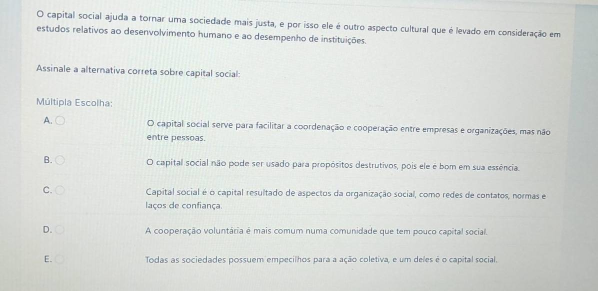 capital social ajuda a tornar uma sociedade mais justa, e por isso ele é outro aspecto cultural que é levado em consideração em
estudos relativos ao desenvolvimento humano e ao desempenho de instituições.
Assinale a alternativa correta sobre capital social:
Múltipla Escolha:
A. O capital social serve para facilitar a coordenação e cooperação entre empresas e organizações, mas não
entre pessoas.
B. O capital social não pode ser usado para propósitos destrutivos, pois ele é bom em sua essência.
C. Capital social é o capital resultado de aspectos da organização social, como redes de contatos, normas e
laços de confiança.
D.
A cooperação voluntária é mais comum numa comunidade que tem pouco capital social.
E. Todas as sociedades possuem empecilhos para a ação coletiva, e um deles é o capital social.