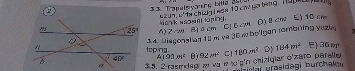 Trapetsiyaning bitta asU
uzun, o'rta chizig'i esa 10 cm ga teng. Trapelyening
kichik asosini toping.
A) 2 cm B) 4 cm C) 6 cm D) 8 cm E) 10 cm
3.4. Diagonallari 10 m va 36 m bo'lgan rombning yuzini 3
toping.
A) 90m^2 B) 92m^2 C) 180m^2 D) 184m^2 E) 36m^2
3.5. 2-rasmdagi m va n to'g'ri chiziqlar o'zaro paralle
ziglar orasidagi burchakni