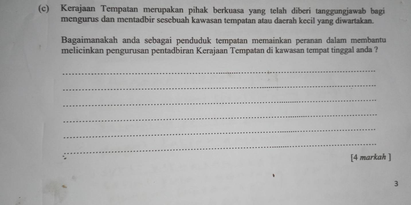 Kerajaan Tempatan merupakan pihak berkuasa yang telah diberi tanggungjawab bagi 
mengurus dan mentadbir sesebuah kawasan tempatan atau daerah kecil yang diwartakan. 
Bagaimanakah anda sebagai penduduk tempatan memainkan peranan dalam membantu 
melicinkan pengurusan pentadbiran Kerajaan Tempatan di kawasan tempat tinggal anda ? 
_ 
_ 
_ 
_ 
_ 
_ 
[4 markah ] 
3