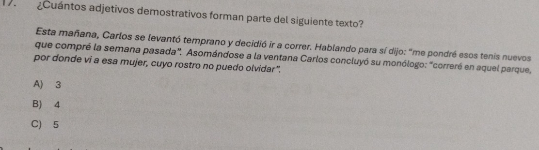 ¿Cuántos adjetivos demostrativos forman parte del siguiente texto?
Esta mañana, Carlos se levantó temprano y decidió ir a correr. Hablando para sí dijo: “me pondré esos tenis nuevos
que compré la semana pasada”. Asomándose a la ventana Carlos concluyó su monólogo: “correré en aquel parque,
por donde vi a esa mujer, cuyo rostro no puedo olvidar”.
A) 3
B) ⩾4
C) 5