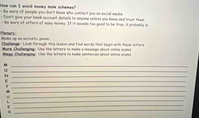 How can I avoid money mule schemes? 
* Be wary of people you don't know who contact you on social media 
- Don't give your bank account details to anyone unless you know and trust them 
- Be wary of offers of easy money. If it sounds too good to be true, it probably is 
Plenary: 
Make up an acrostic poem: 
Challenge: Look through this lesson and find words that begin with these letters 
More Challenging: Use the letters to make a message about online scams 
Mega Challenging: Use the letters to make sentences about online scams 
_M 
_。 
_N 
_E 
_ 
_ 
_M 
U 
L 
_ 
_ 
E 
_ 
s