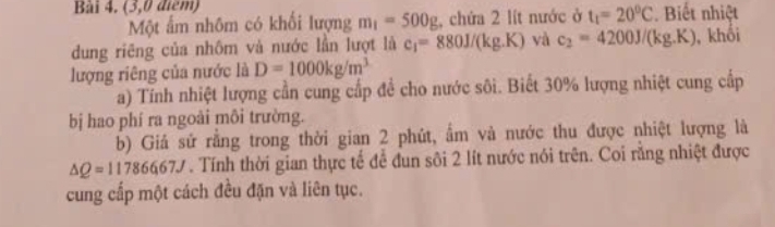 (3,0 điểm) 
Một ấm nhôm có khối lượng m_1=500g , chứa 2 lít nước ở t_1=20^0C. Biết nhiệt 
dung riêng của nhôm và nước lần lượt là c_1=880J/(kg.K) yà c_2=4200J/(kg.K) , khối 
lượng riêng của nước là D=1000kg/m^3
a) Tính nhiệt lượng cần cung cấp đề cho nước sôi. Biết 30% lượng nhiệt cung cấp 
bị hao phí ra ngoài môi trường. 
b) Giả sử rằng trong thời gian 2 phút, ẩm và nước thu được nhiệt lượng là
△ Q=1178667J Tính thời gian thực tế để đun sôi 2 lít nước nói trên. Coi rằng nhiệt được 
cung cấp một cách đều đặn và liên tục.