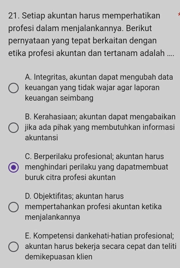 Setiap akuntan harus memperhatikan
profesi dalam menjalankannya. Berikut
pernyataan yang tepat berkaitan dengan
etika profesi akuntan dan tertanam adalah ....
A. Integritas, akuntan dapat mengubah data
keuangan yang tidak wajar agar laporan
keuangan seimbang
B. Kerahasiaan; akuntan dapat mengabaikan
jika ada pihak yang membutuhkan informasi
akuntansi
C. Berperilaku profesional; akuntan harus
menghindari perilaku yang dapatmembuat
buruk citra profesi akuntan
D. Objektifitas; akuntan harus
mempertahankan profesi akuntan ketika
menjalankannya
E. Kompetensi dankehati-hatian profesional;
akuntan harus bekerja secara cepat dan teliti
demikepuasan klien