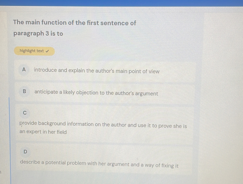 The main function of the first sentence of
paragraph 3 is to
highlight text
A introduce and explain the author’s main point of view
B anticipate a likely objection to the author’s argument
C
provide background information on the author and use it to prove she is
an expert in her field
D
describe a potential problem with her argument and a way of fixing it