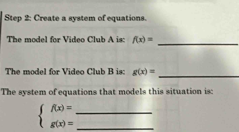 Create a system of equations.
The model for Video Club A is: f(x)= _
The model for Video Club B is: g(x)= _
The system of equations that models this situation is:
beginarrayl f(x)= g(x)=endarray. __