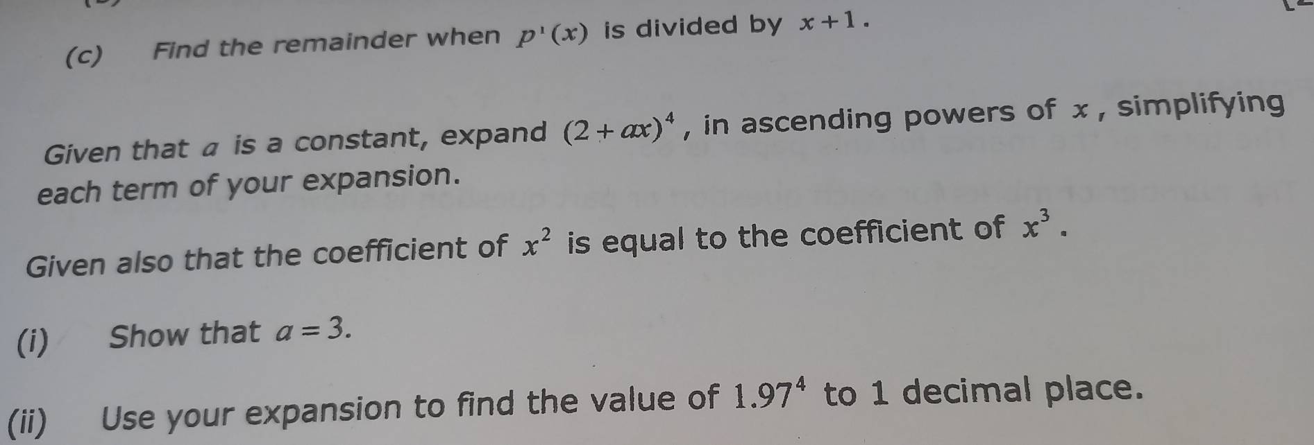 Find the remainder when p'(x) is divided by x+1. 
Given that a is a constant, expand (2+ax)^4 , in ascending powers of x , simplifying 
each term of your expansion. 
Given also that the coefficient of x^2 is equal to the coefficient of x^3. 
(i) Show that a=3. 
(ii) Use your expansion to find the value of 1.97^4 to 1 decimal place.